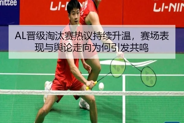 AL晋级淘汰赛热议持续升温，赛场表现与舆论走向为何引发共鸣（kaiyun）